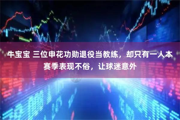 牛宝宝 三位申花功勋退役当教练，却只有一人本赛季表现不俗，让球迷意外