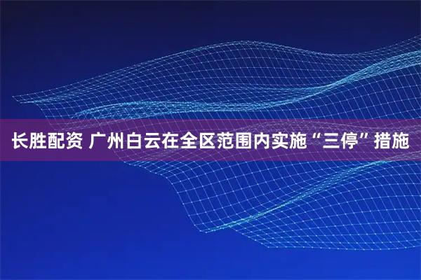 长胜配资 广州白云在全区范围内实施“三停”措施