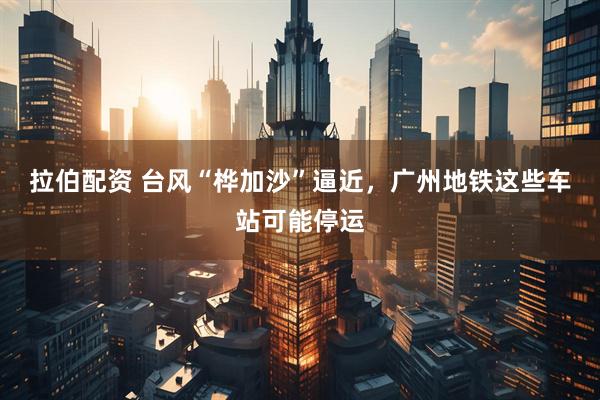 拉伯配资 台风“桦加沙”逼近，广州地铁这些车站可能停运