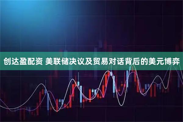 创达盈配资 美联储决议及贸易对话背后的美元博弈
