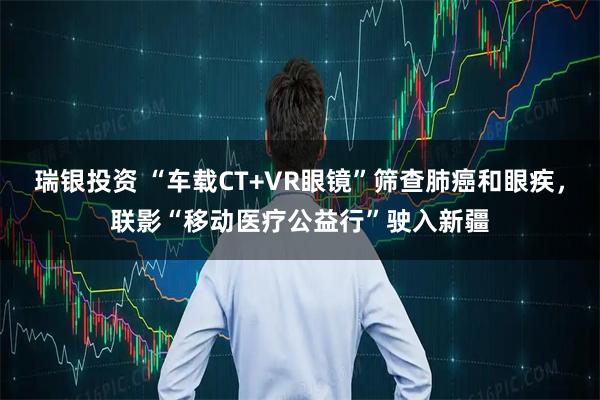 瑞银投资 “车载CT+VR眼镜”筛查肺癌和眼疾，联影“移动医疗公益行”驶入新疆