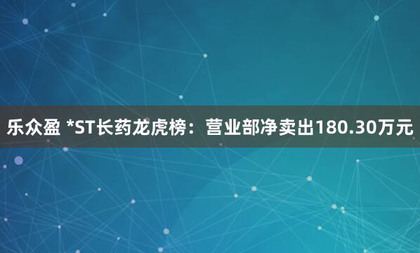 乐众盈 *ST长药龙虎榜：营业部净卖出180.30万元