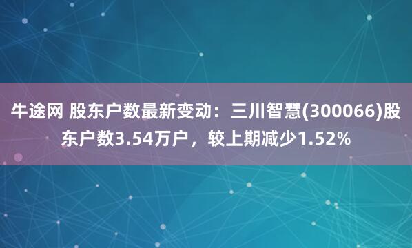 牛途网 股东户数最新变动：三川智慧(300066)股东户数3.54万户，较上期减少1.52%