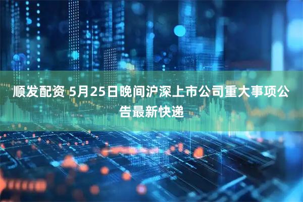 顺发配资 5月25日晚间沪深上市公司重大事项公告最新快递