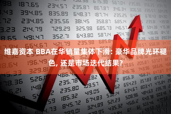 维嘉资本 BBA在华销量集体下滑: 豪华品牌光环褪色, 还是市场迭代结果?
