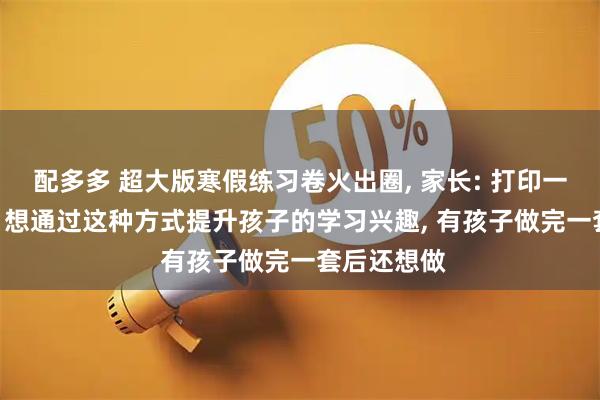 配多多 超大版寒假练习卷火出圈, 家长: 打印一张需15元, 想通过这种方式提升孩子的学习兴趣, 有孩子做完一套后还想做
