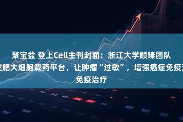 聚宝盆 登上Cell主刊封面：浙江大学顾臻团队开发肥大细胞载药平台，让肿瘤“过敏”，增强癌症免疫治疗