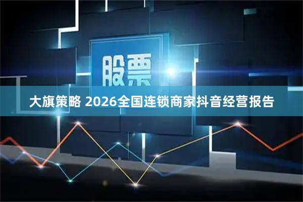 大旗策略 2026全国连锁商家抖音经营报告