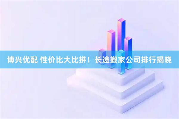 博兴优配 性价比大比拼！长途搬家公司排行揭晓