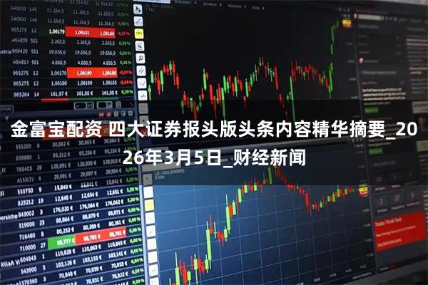 金富宝配资 四大证券报头版头条内容精华摘要_2026年3月5日_财经新闻